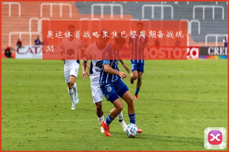 奥运体育战略聚焦巴黎周期备战规划